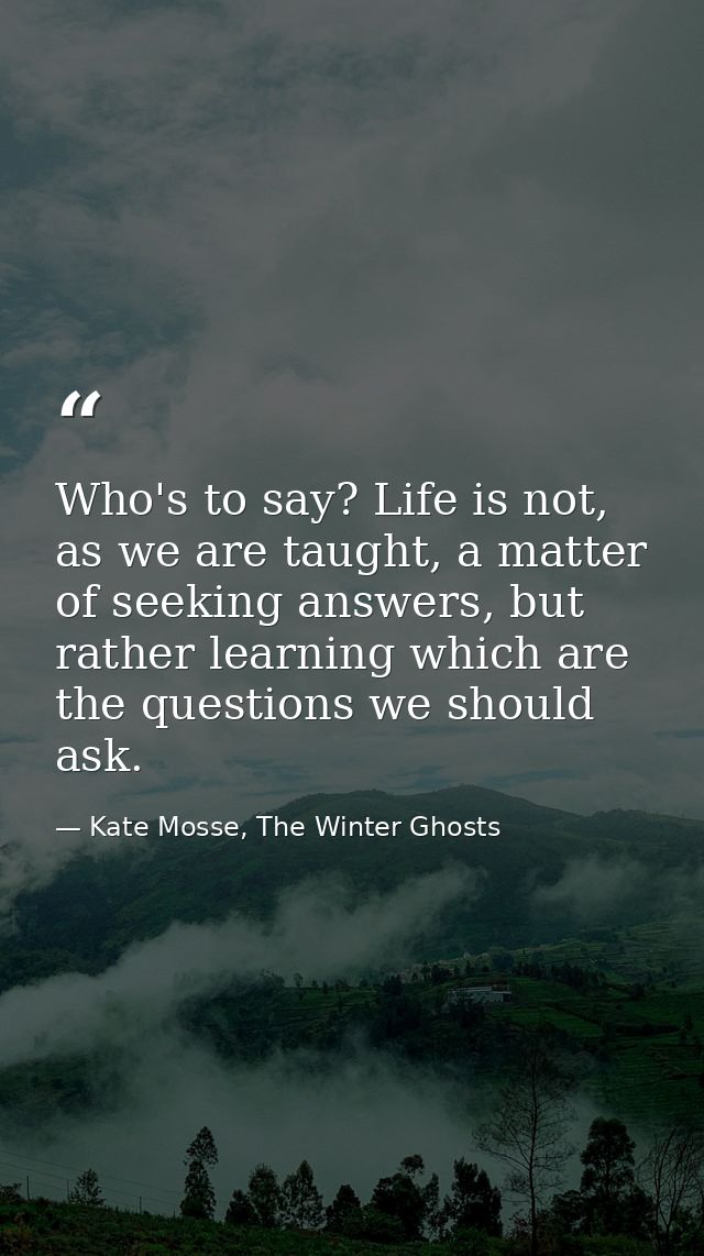 Who's to say? Life is not, as we are taught, a matter of seeking answers, but rather learning which are the questions we — Kate Mosse, The Winter Ghosts