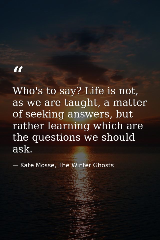 Who's to say? Life is not, as we are taught, a matter of seeking answers, but rather learning which are the questions we — Kate Mosse, The Winter Ghosts