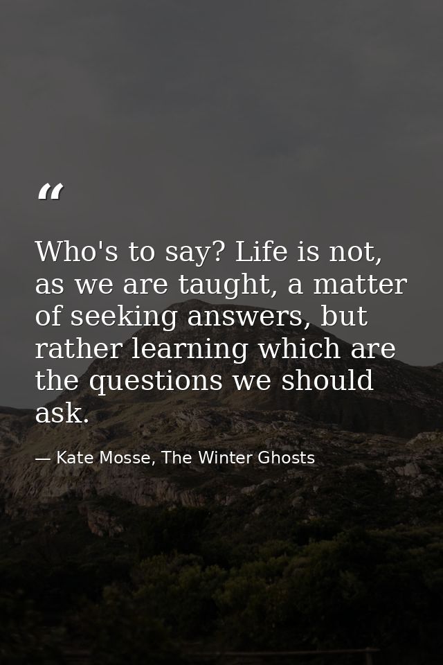 Who's to say? Life is not, as we are taught, a matter of seeking answers, but rather learning which are the questions we — Kate Mosse, The Winter Ghosts