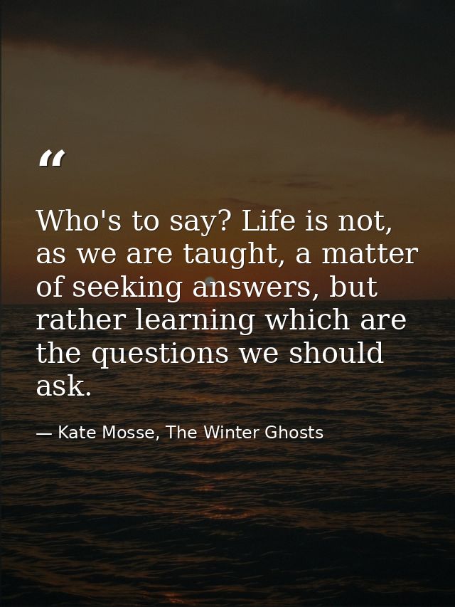 Who's to say? Life is not, as we are taught, a matter of seeking answers, but rather learning which are the questions we — Kate Mosse, The Winter Ghosts