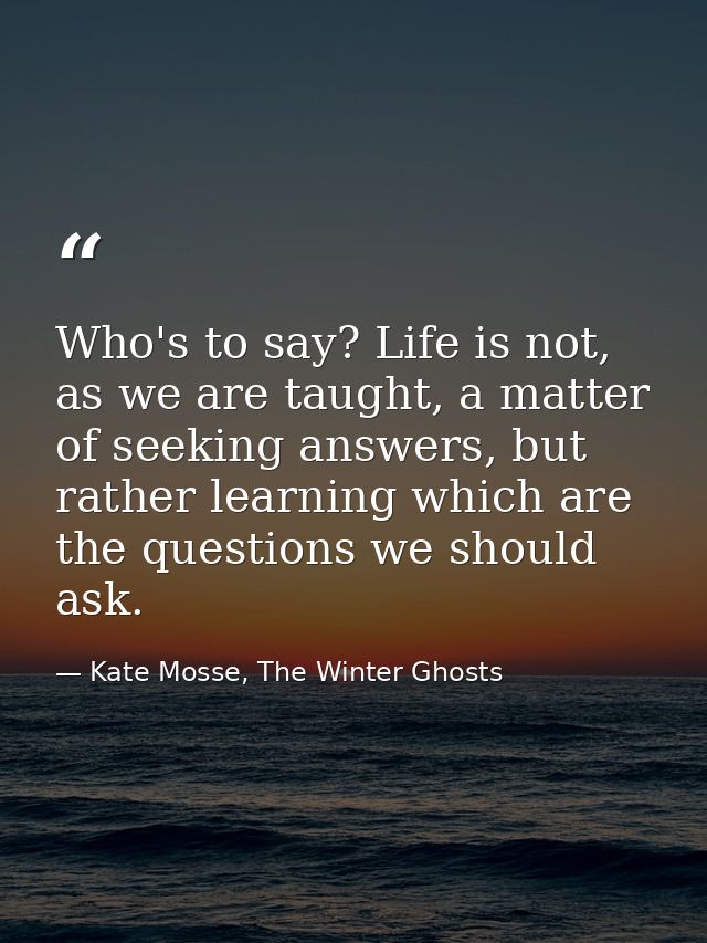Who's to say? Life is not, as we are taught, a matter of seeking answers, but rather learning which are the questions we — Kate Mosse, The Winter Ghosts