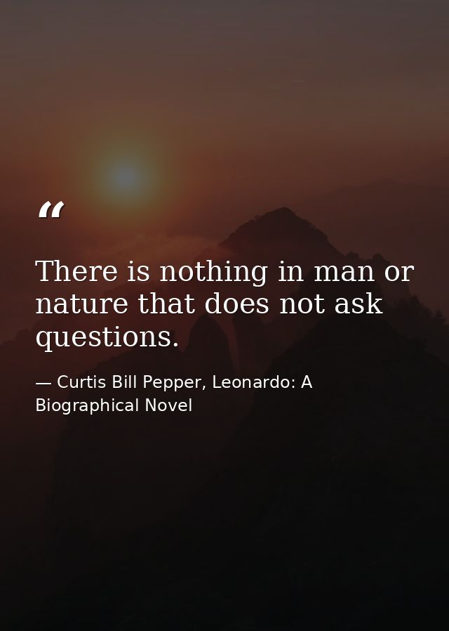 There is nothing in man or nature that does not ask questions. — Curtis Bill Pepper, Leonardo: A Biographical Novel