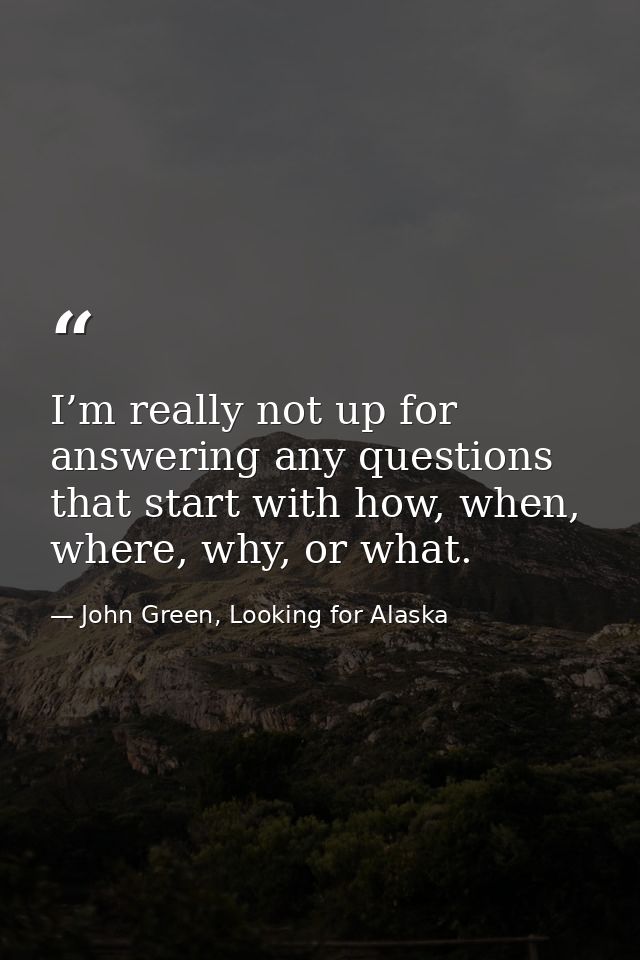 I’m really not up for answering any questions that start with how, when, where, why, or what. — John Green, Looking for Alaska