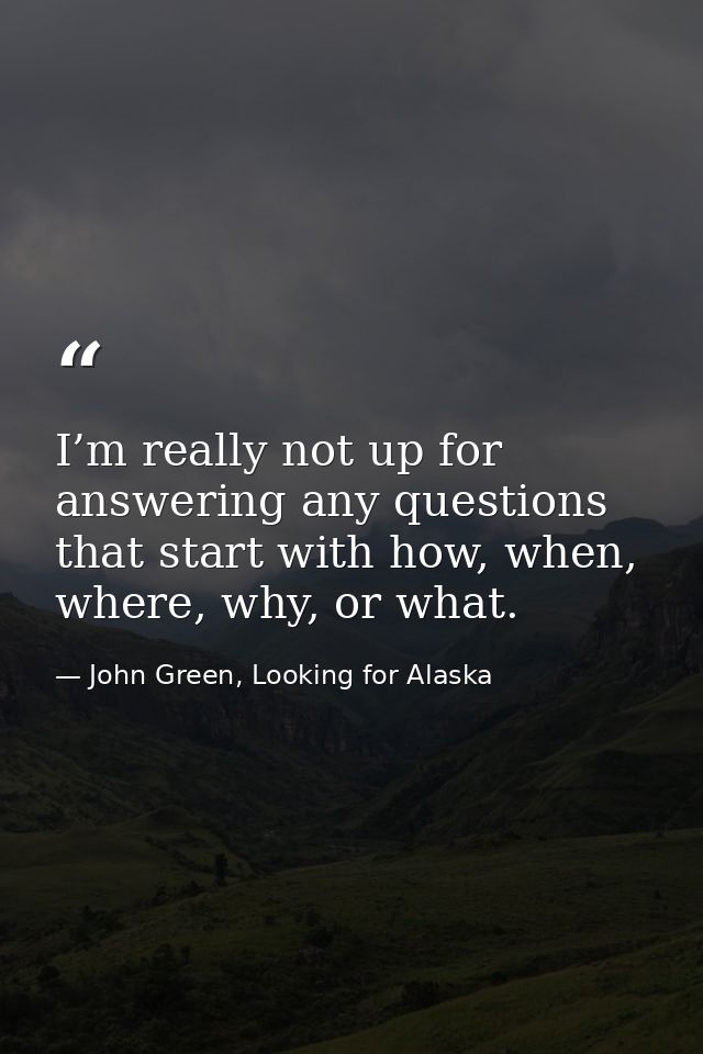 I’m really not up for answering any questions that start with how, when, where, why, or what. — John Green, Looking for Alaska