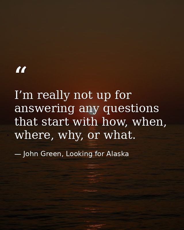 I’m really not up for answering any questions that start with how, when, where, why, or what. — John Green, Looking for Alaska