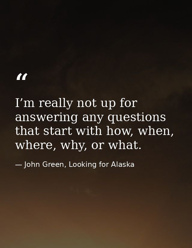 I’m really not up for answering any questions that start with how, when, where, why, or what. — John Green, Looking for Alaska