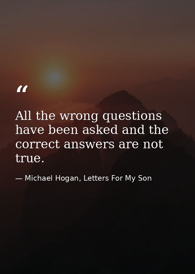 All the wrong questions have been asked and the correct answers are not true. — Michael Hogan, Letters For My Son