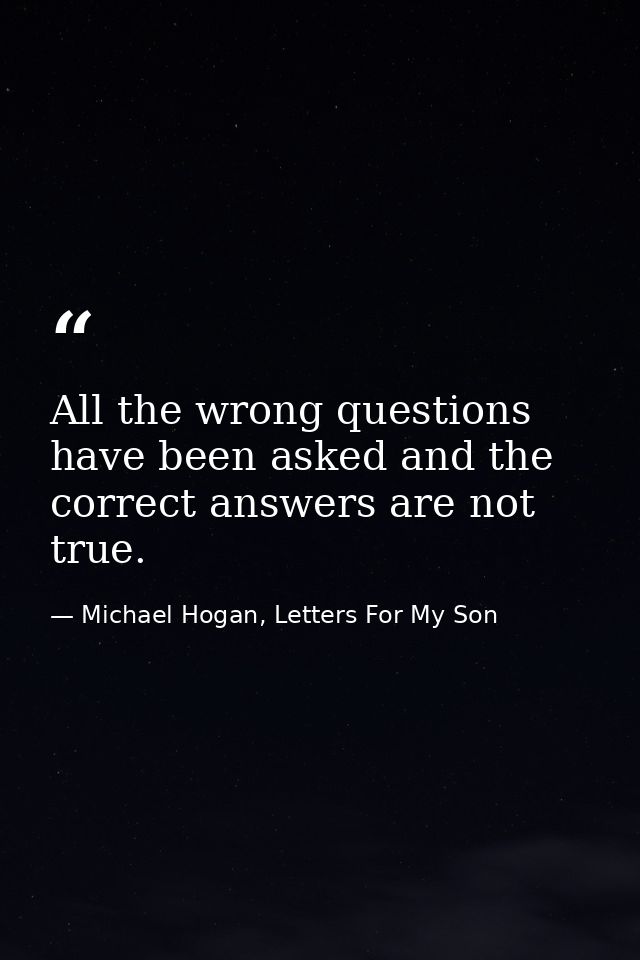 All the wrong questions have been asked and the correct answers are not true. — Michael Hogan, Letters For My Son
