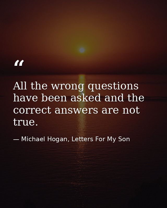 All the wrong questions have been asked and the correct answers are not true. — Michael Hogan, Letters For My Son