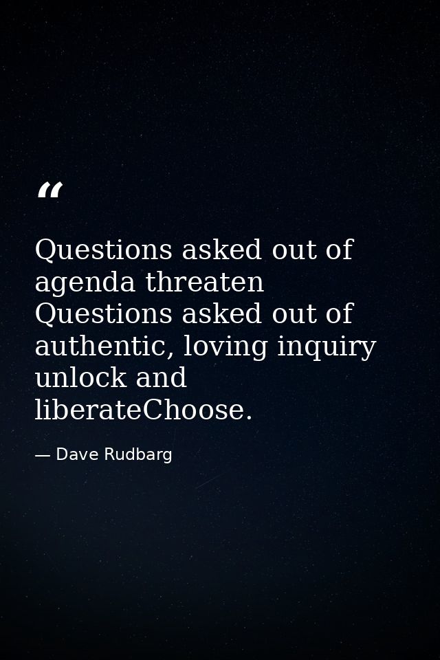 Questions asked out of agenda threaten Questions asked out of authentic, loving inquiry unlock and liberateChoose. — Dave Rudbarg