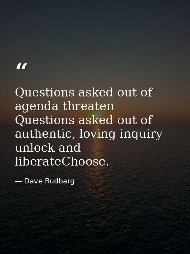 Questions asked out of agenda threaten Questions asked out of authentic, loving inquiry unlock and liberateChoose. — Dave Rudbarg