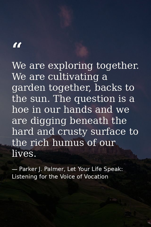 We are exploring together. We are cultivating a garden together, backs to the sun. The question is a hoe in our hands an — Parker J. Palmer, Let Your Life Speak: Listening for the Voice of Vocation