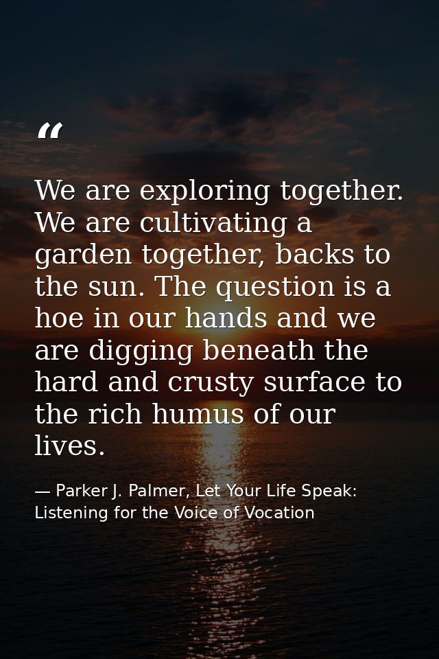 We are exploring together. We are cultivating a garden together, backs to the sun. The question is a hoe in our hands an — Parker J. Palmer, Let Your Life Speak: Listening for the Voice of Vocation