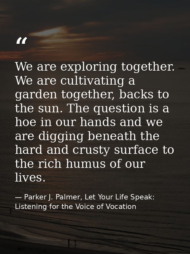 We are exploring together. We are cultivating a garden together, backs to the sun. The question is a hoe in our hands an — Parker J. Palmer, Let Your Life Speak: Listening for the Voice of Vocation