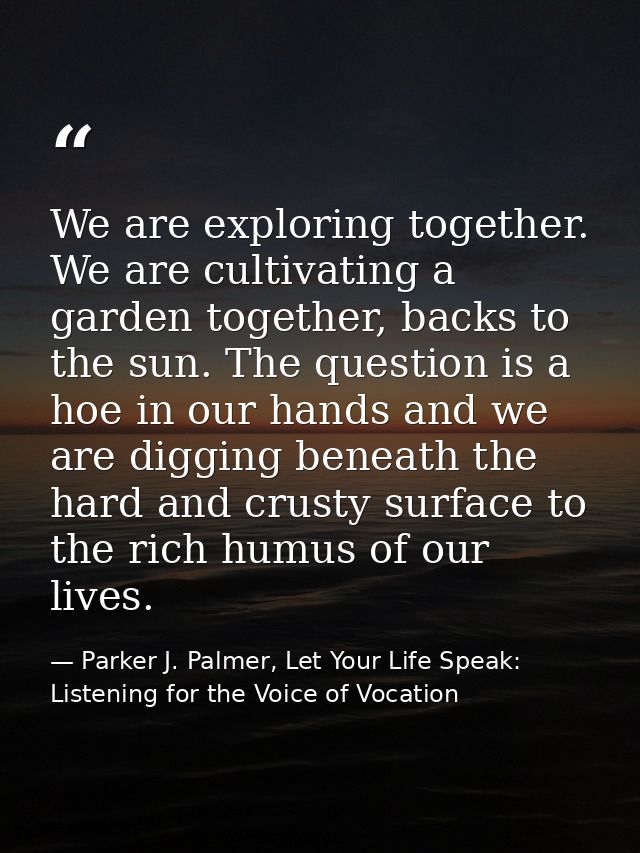 We are exploring together. We are cultivating a garden together, backs to the sun. The question is a hoe in our hands an — Parker J. Palmer, Let Your Life Speak: Listening for the Voice of Vocation