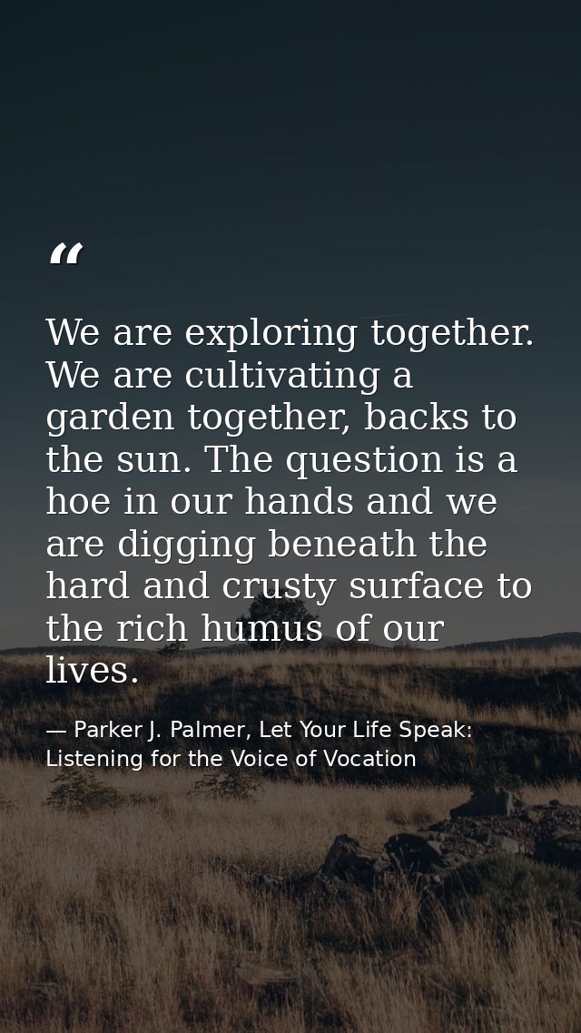 We are exploring together. We are cultivating a garden together, backs to the sun. The question is a hoe in our hands an — Parker J. Palmer, Let Your Life Speak: Listening for the Voice of Vocation