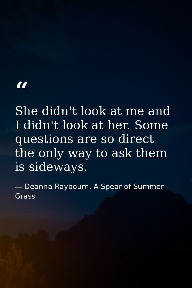 She didn't look at me and I didn't look at her. Some questions are so direct the only way to ask them is sideways. — Deanna Raybourn, A Spear of Summer Grass