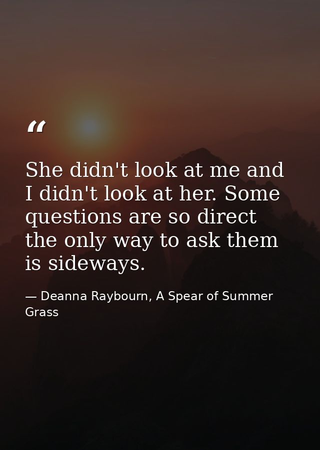 She didn't look at me and I didn't look at her. Some questions are so direct the only way to ask them is sideways. — Deanna Raybourn, A Spear of Summer Grass