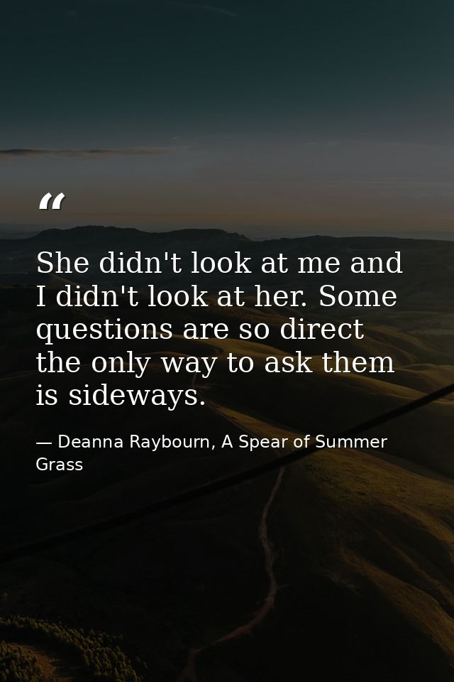 She didn't look at me and I didn't look at her. Some questions are so direct the only way to ask them is sideways. — Deanna Raybourn, A Spear of Summer Grass