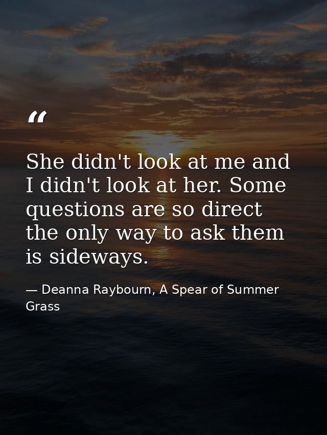 She didn't look at me and I didn't look at her. Some questions are so direct the only way to ask them is sideways. — Deanna Raybourn, A Spear of Summer Grass