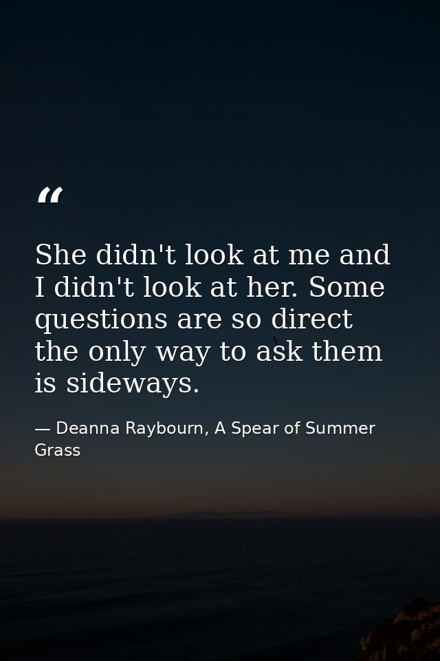 She didn't look at me and I didn't look at her. Some questions are so direct the only way to ask them is sideways. — Deanna Raybourn, A Spear of Summer Grass
