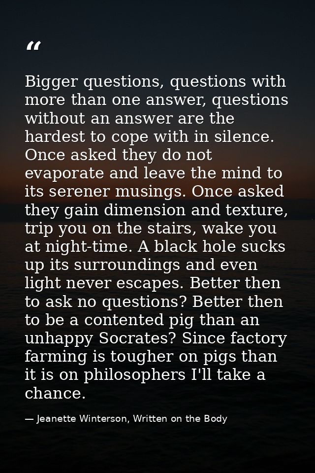 Bigger questions, questions with more than one answer, questions without an answer are the hardest to cope with in silen — Jeanette Winterson, Written on the Body