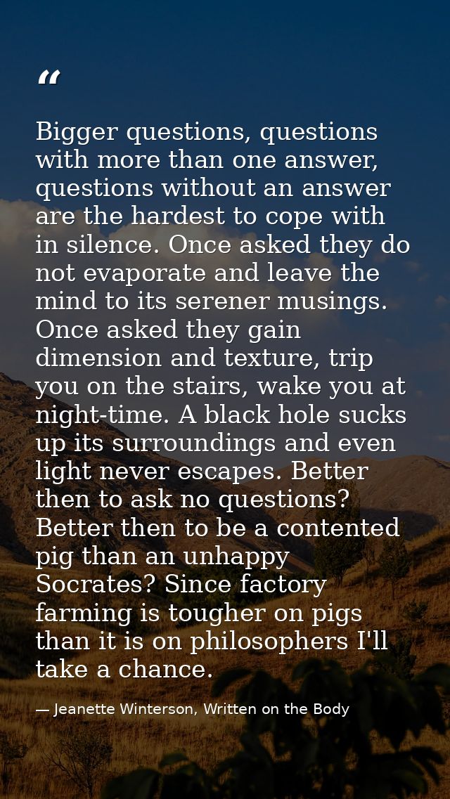 Bigger questions, questions with more than one answer, questions without an answer are the hardest to cope with in silen — Jeanette Winterson, Written on the Body