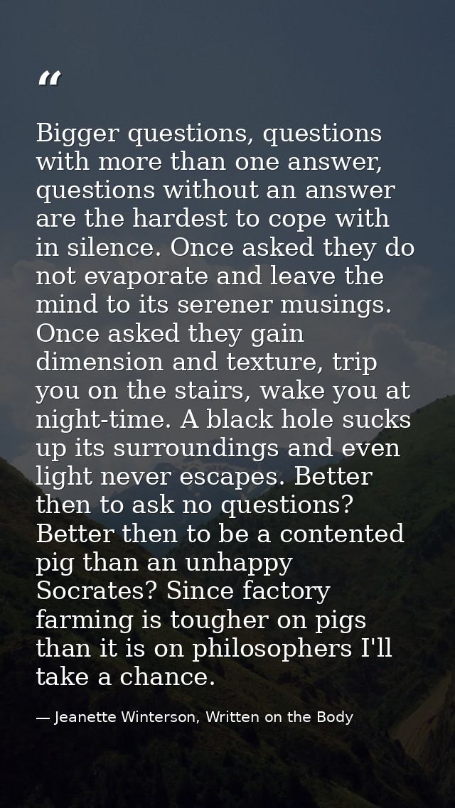 Bigger questions, questions with more than one answer, questions without an answer are the hardest to cope with in silen — Jeanette Winterson, Written on the Body