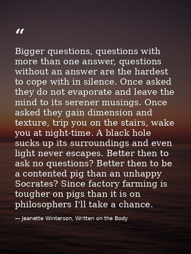 Bigger questions, questions with more than one answer, questions without an answer are the hardest to cope with in silen — Jeanette Winterson, Written on the Body