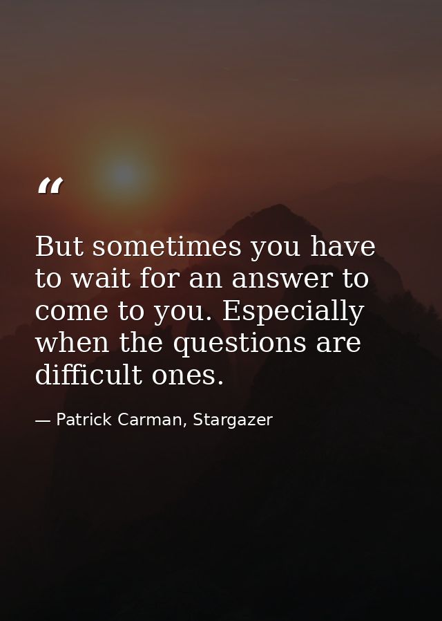 But sometimes you have to wait for an answer to come to you. Especially when the questions are difficult ones. — Patrick Carman, Stargazer