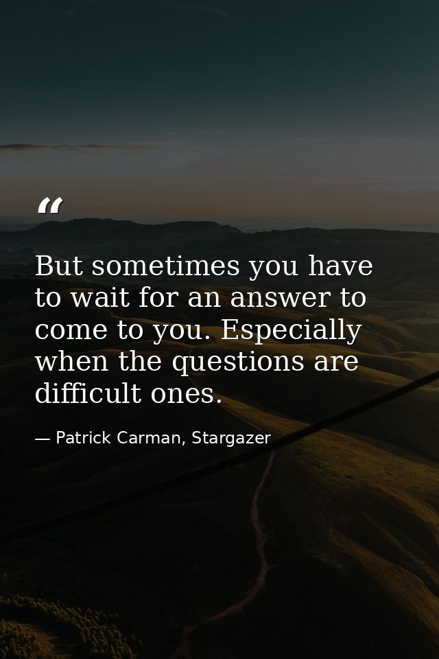 But sometimes you have to wait for an answer to come to you. Especially when the questions are difficult ones. — Patrick Carman, Stargazer