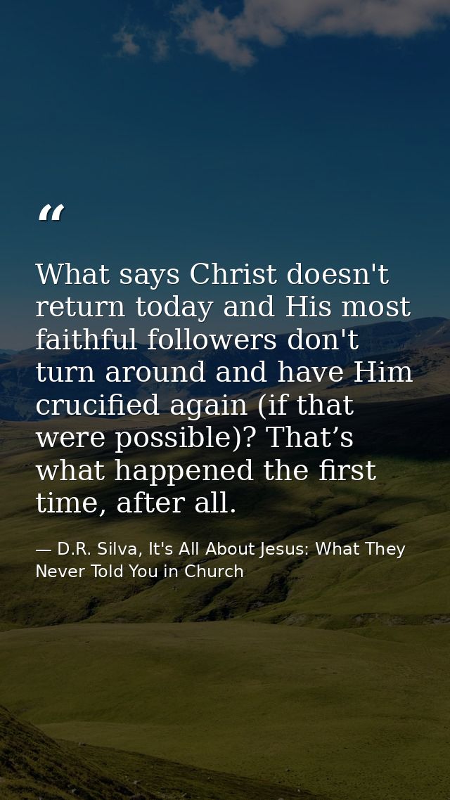What says Christ doesn't return today and His most faithful followers don't turn around and have Him crucified again (if — D.R. Silva, It's All About Jesus: What They Never Told You in Church