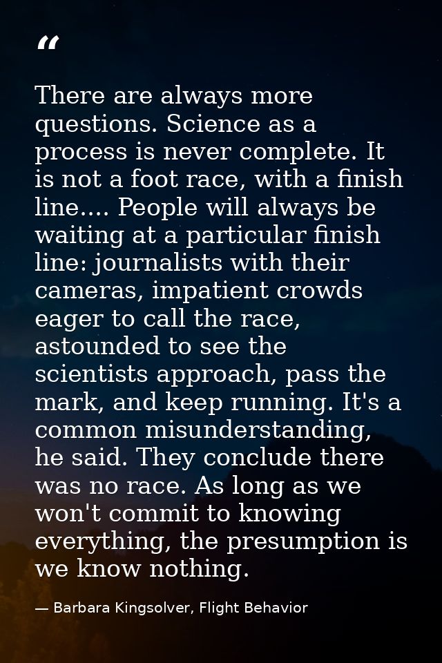 There are always more questions. Science as a process is never complete. It is not a foot race, with a finish line.... P — Barbara Kingsolver, Flight Behavior