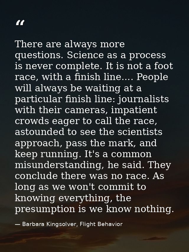 There are always more questions. Science as a process is never complete. It is not a foot race, with a finish line.... P — Barbara Kingsolver, Flight Behavior