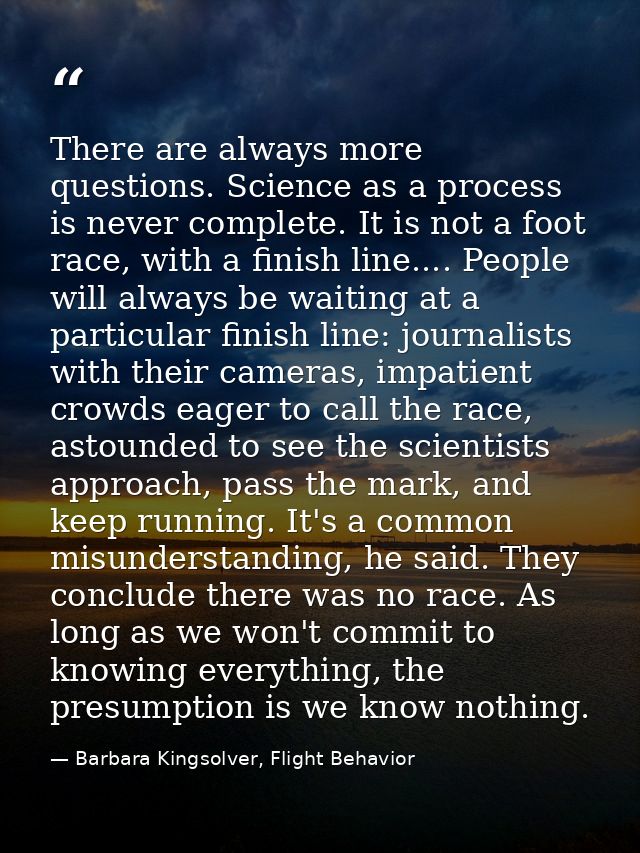 There are always more questions. Science as a process is never complete. It is not a foot race, with a finish line.... P — Barbara Kingsolver, Flight Behavior