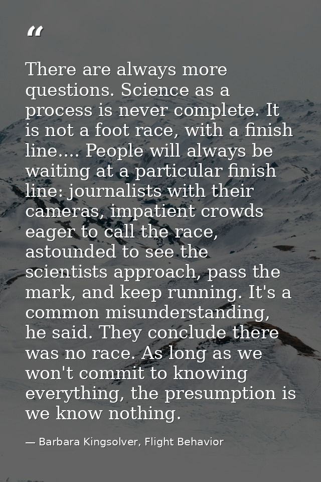 There are always more questions. Science as a process is never complete. It is not a foot race, with a finish line.... P — Barbara Kingsolver, Flight Behavior