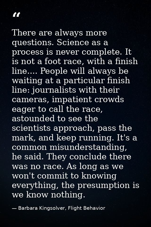 There are always more questions. Science as a process is never complete. It is not a foot race, with a finish line.... P — Barbara Kingsolver, Flight Behavior