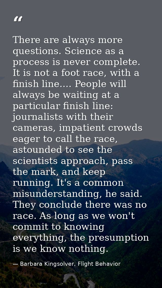 There are always more questions. Science as a process is never complete. It is not a foot race, with a finish line.... P — Barbara Kingsolver, Flight Behavior