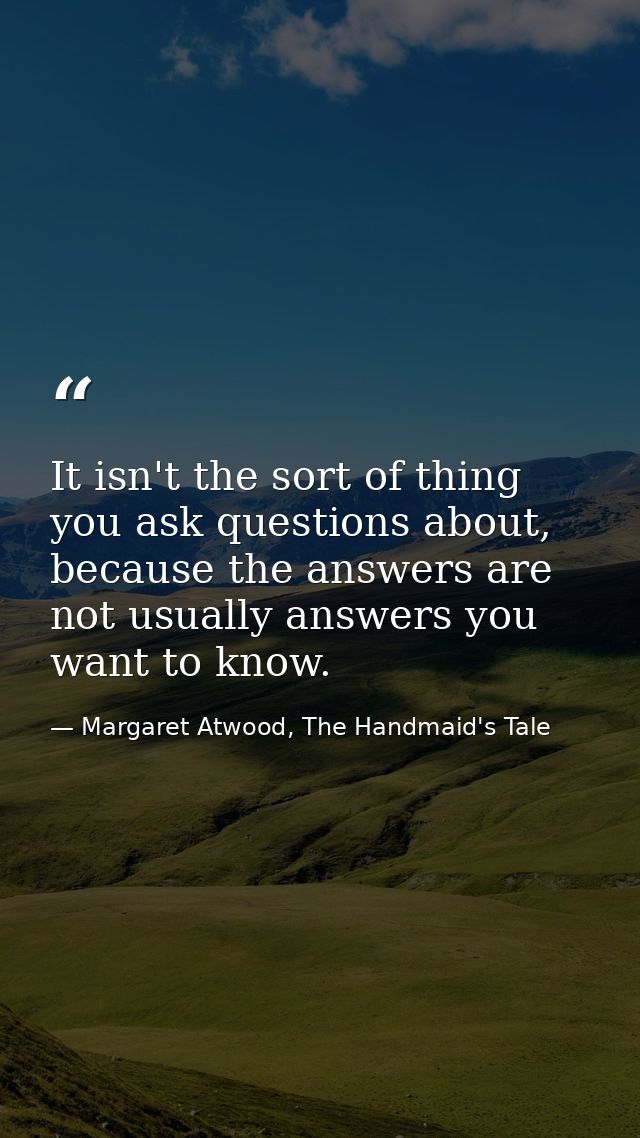 It isn't the sort of thing you ask questions about, because the answers are not usually answers you want to know. — Margaret Atwood, The Handmaid's Tale