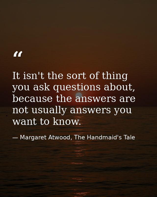 It isn't the sort of thing you ask questions about, because the answers are not usually answers you want to know. — Margaret Atwood, The Handmaid's Tale
