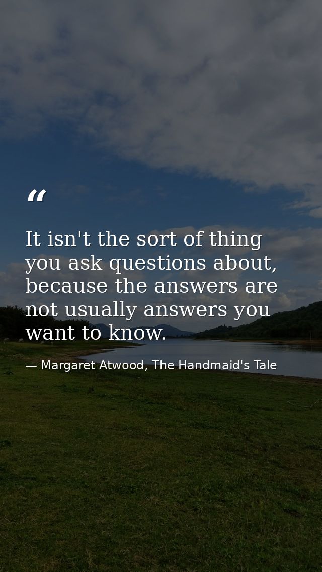 It isn't the sort of thing you ask questions about, because the answers are not usually answers you want to know. — Margaret Atwood, The Handmaid's Tale