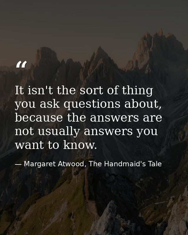 It isn't the sort of thing you ask questions about, because the answers are not usually answers you want to know. — Margaret Atwood, The Handmaid's Tale