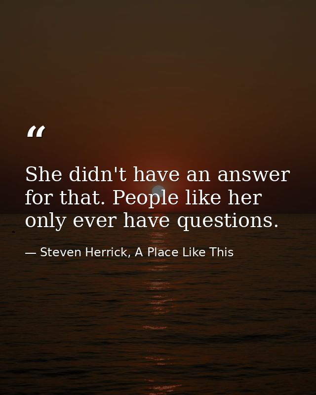 She didn't have an answer for that. People like her only ever have questions. — Steven Herrick, A Place Like This