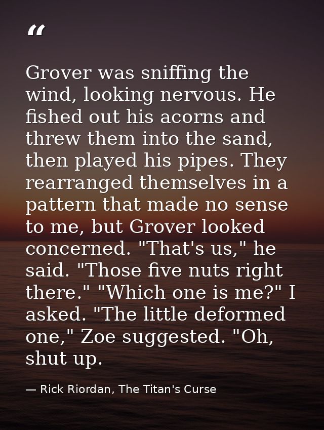 Grover was sniffing the wind, looking nervous. He fished out his acorns and threw them into the sand, then played his pi — Rick Riordan, The Titan's Curse