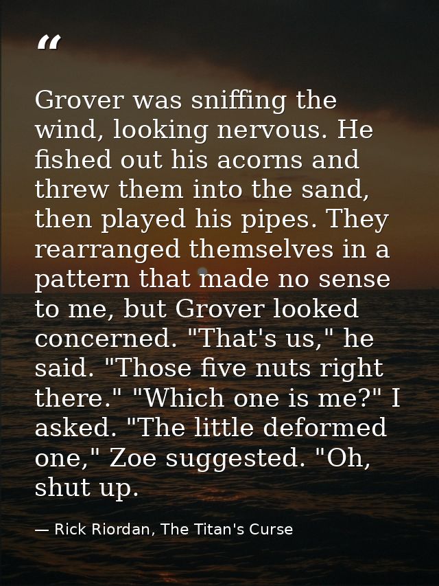 Grover was sniffing the wind, looking nervous. He fished out his acorns and threw them into the sand, then played his pi — Rick Riordan, The Titan's Curse