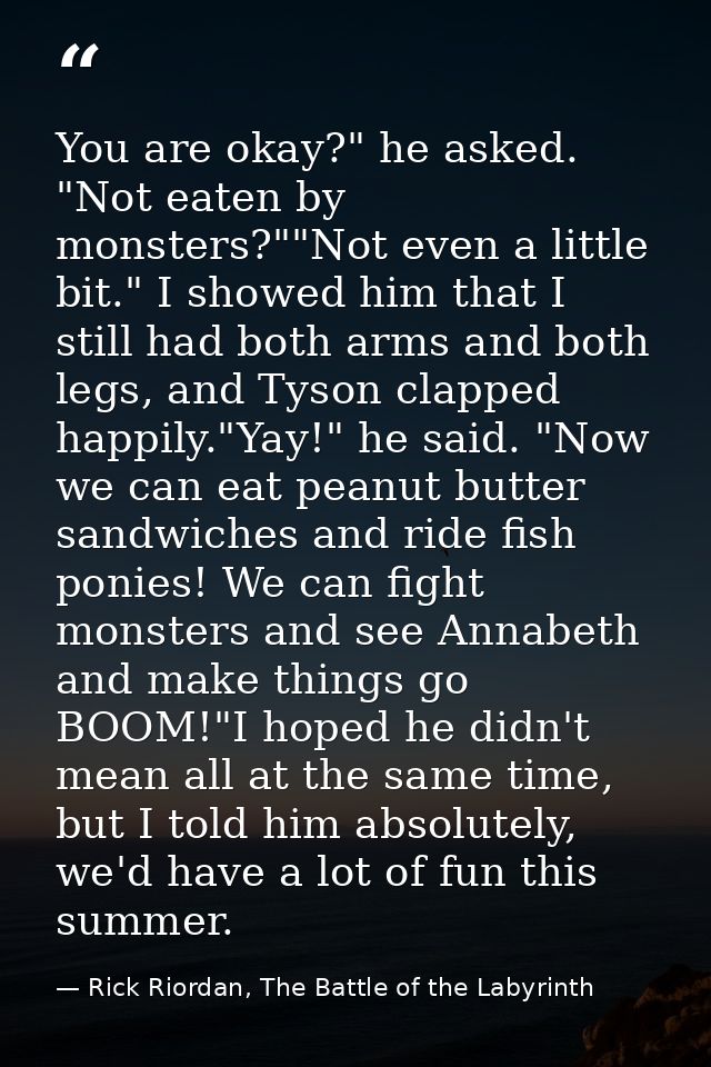 You are okay?" he asked. "Not eaten by monsters?""Not even a little bit." I showed him that I still had both arms and bo — Rick Riordan, The Battle of the Labyrinth