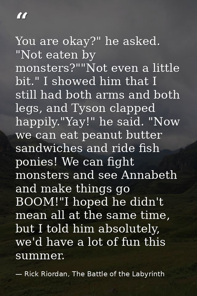 You are okay?" he asked. "Not eaten by monsters?""Not even a little bit." I showed him that I still had both arms and bo — Rick Riordan, The Battle of the Labyrinth
