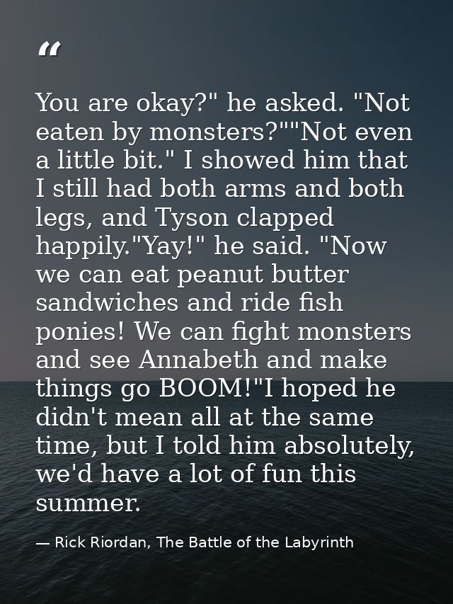 You are okay?" he asked. "Not eaten by monsters?""Not even a little bit." I showed him that I still had both arms and bo — Rick Riordan, The Battle of the Labyrinth