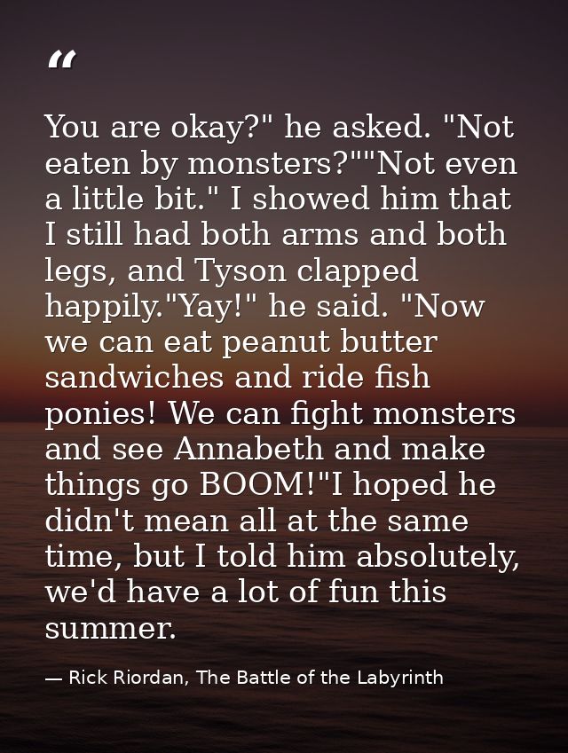 You are okay?" he asked. "Not eaten by monsters?""Not even a little bit." I showed him that I still had both arms and bo — Rick Riordan, The Battle of the Labyrinth