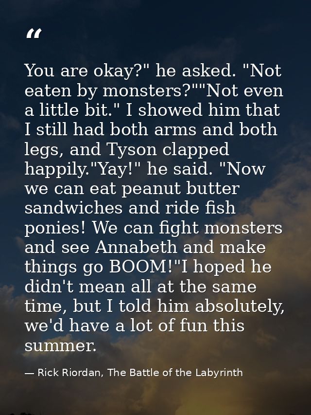 You are okay?" he asked. "Not eaten by monsters?""Not even a little bit." I showed him that I still had both arms and bo — Rick Riordan, The Battle of the Labyrinth